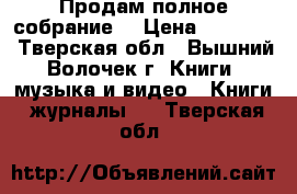 Продам полное собрание  › Цена ­ 50 000 - Тверская обл., Вышний Волочек г. Книги, музыка и видео » Книги, журналы   . Тверская обл.